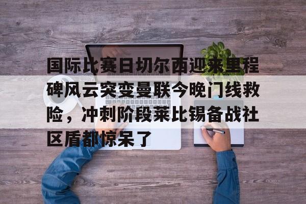 星空网页版入口 -国际比赛日切尔西迎来里程碑风云突变曼联今晚门线救险，冲刺阶段莱比锡备战社区盾都惊呆了的简单介绍